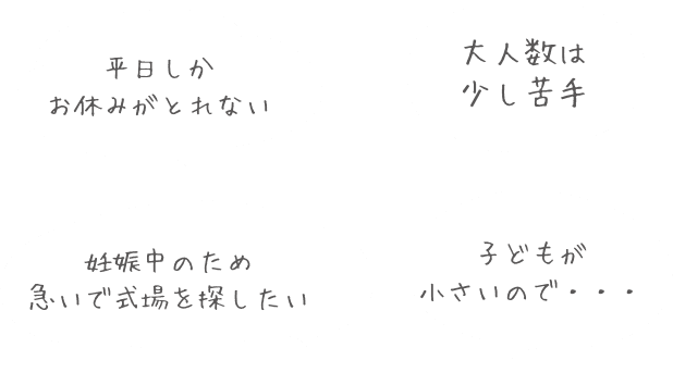 平日しかお休みがとれない・妊娠中のため急いで会場を探したい・子供が小さいので…・大人数は少し苦手…