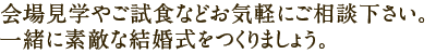 会場見学やご試食などお気軽にご相談下さい。一緒に素敵な結婚式をつくりましょう。
