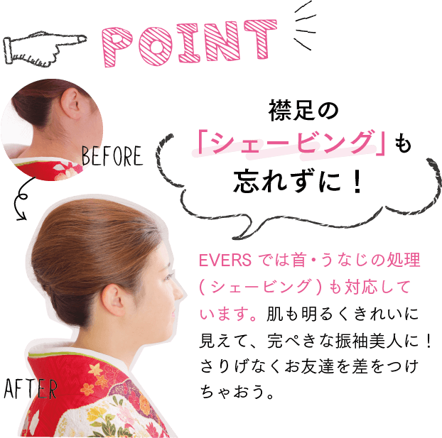 POINT!襟足の「シェービング」も忘れずに！EVERS では首・うなじの処理(シェービング) も対応しています。肌も明るくきれいに見えて、完ぺきな振袖美人に！さりげなくお友達を差をつけちゃおう。