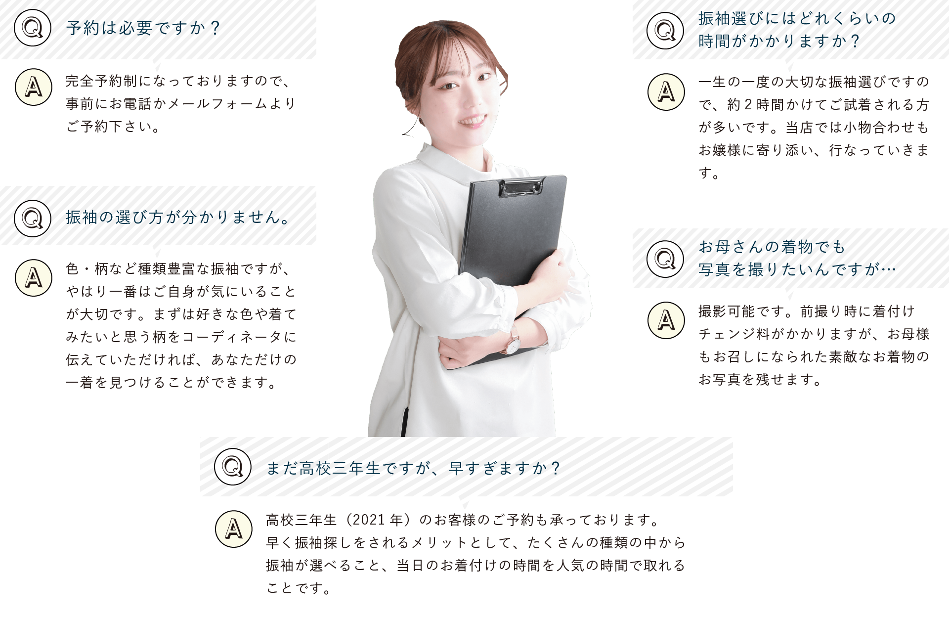 予約は必要ですか？完全予約制になっておりますので、事前にお電話かメールフォームよりご予約下さい。振袖選びにはどれくらいの時間がかかりますか？一生の一度の大切な振袖選びですので、約２時間かけてご試着される方が多いです。当店では小物合わせもお嬢様に寄り添い、行なっていきます。振袖の選び方が分かりません。色・柄など種類豊富な振袖ですが、やはり一番はご自身が気にいることが大切です。まずは好きな色や着てみたいと思う柄をコーディネータに伝えていただければあなただけの一着を見つけることができます。まだ高校三年生ですが、早すぎますか？高校三年生（2021年）のお客様のご予約も承っております。早く振袖探しをされるメリットとしてたくさんの種類の中から振袖が選べること、当日のお着付けの時間を人気の時間で取れることです。お母さんの着物でも写真を撮りたいんですが…撮影可能です。前撮り時に着付けチェンジ料がかかりますが、お母様もお召しになられた素敵なお着物のお写真を残せます。