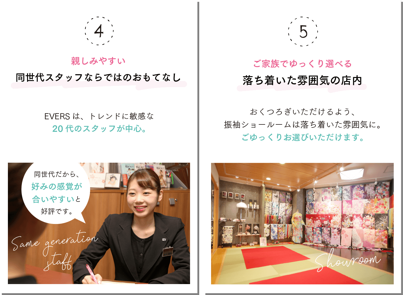 ④親しみやすい同世代スタッフならではのおもてなし！EVERS は、トレンドに敏感な20代のスタッフが中心！同世代だから、好みの感覚が合いやすいと好評です。④家族でゆっくり選べる落ち着いた雰囲気の店内！おくつろぎいただけるよう、振袖ショールームは落ち着いた雰囲気に。ごゆっくりお選びいただけます。