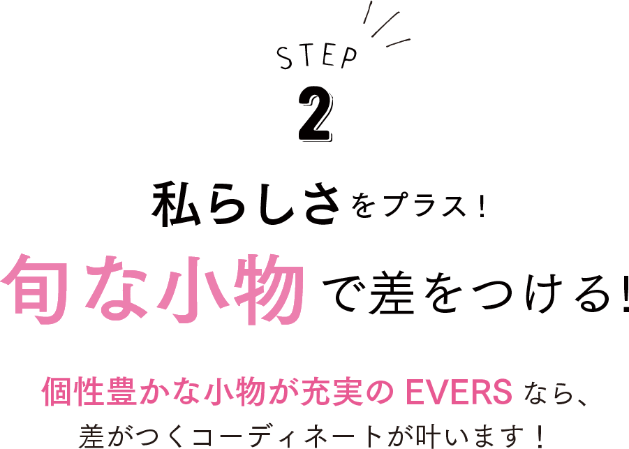 STEP2 私らしさをプラス！旬な小物で差をつける！個性豊かな小物が充実のEVERSなら、差がつくコーディネートが叶います！