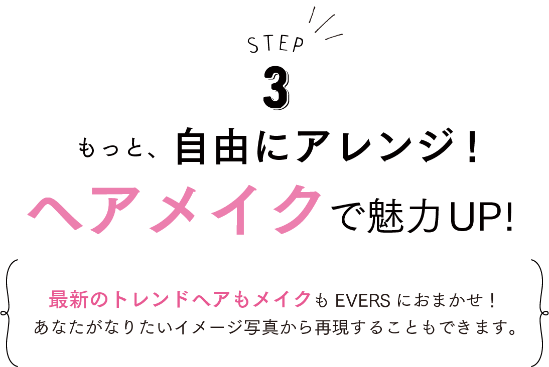 STEP3 もっと、自由にアレンジ！ヘアメイクで魅力UP!最新のヘアもメイクもEVERS におまかせ！あなたがなりたいイメージ写真から再現することもできます。