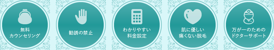 1. 無料カウンセリング
            2. 勧誘の禁止
            3. わかりやすい料金設定
            4. 肌に優しい痛くない脱毛
            5. 万が一のためのドクターサポート