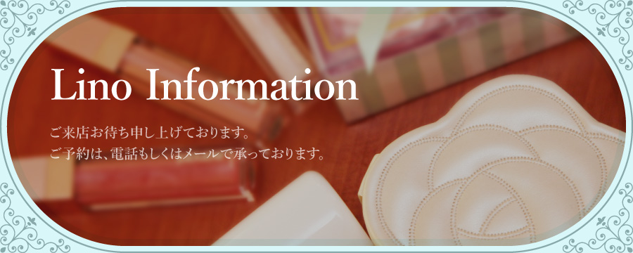 Lino Information
          ご来店お待ち申し上げております。
          ご予約は、電話もしくはメールで承っております。