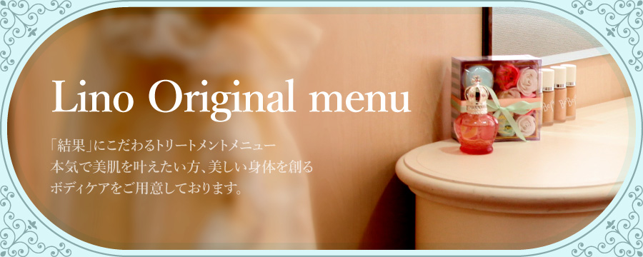 Lino Original menu
          「結果」にこだわるトリートメントメニュー
          本気で美肌を叶えたい方、美しい身体を創る
          ボディケアをご用意しております。