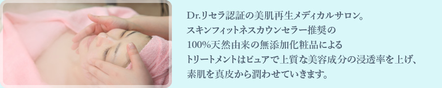 Dr.リセラ認証の美肌再生メディカルサロン。スキンフィットネスカウンセラー推奨の100%天然由来の無添加化粧品によるトリートメントはピュアで上質な美容成分の浸透率を上げ、素肌を真皮から潤わせていきます。