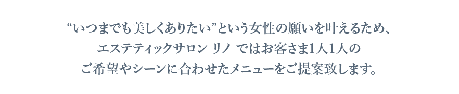 “いつまでも美しくありたい”という女性の願いを叶えるため、
            エステティックサロン リノ ではお客さま1人1人の
            ご希望やシーンに合わせたメニューをご提案致します。